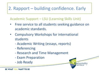 2. Rapport – building confidence. Early
Academic Support – LSU (Learning Skills Unit)
• Free service to all students seeking guidance on
academic standards.
• Compulsory Workshops for international
students
- Academic Writing (essays, reports)
- Referencing
- Research and Time Management
- Exam Preparation
- Job Ready
 
