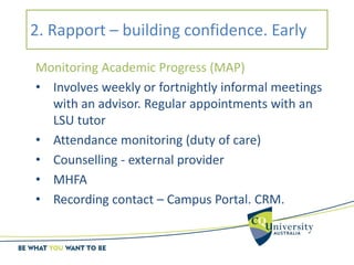 2. Rapport – building confidence. Early
Monitoring Academic Progress (MAP)
• Involves weekly or fortnightly informal meetings
with an advisor. Regular appointments with an
LSU tutor
• Attendance monitoring (duty of care)
• Counselling - external provider
• MHFA
• Recording contact – Campus Portal. CRM.
 