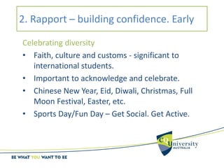 2. Rapport – building confidence. Early
Celebrating diversity
• Faith, culture and customs - significant to
international students.
• Important to acknowledge and celebrate.
• Chinese New Year, Eid, Diwali, Christmas, Full
Moon Festival, Easter, etc.
• Sports Day/Fun Day – Get Social. Get Active.
 