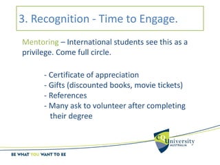 3. Recognition - Time to Engage.
Mentoring – International students see this as a
privilege. Come full circle.
- Certificate of appreciation
- Gifts (discounted books, movie tickets)
- References
- Many ask to volunteer after completing
their degree
 