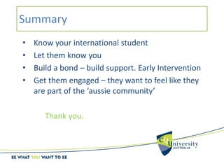 Summary
• Know your international student
• Let them know you
• Build a bond – build support. Early Intervention
• Get them engaged – they want to feel like they
are part of the ‘aussie community’
Thank you.
 