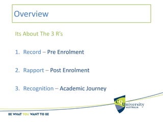 Overview
Its About The 3 R’s
1. Record – Pre Enrolment
2. Rapport – Post Enrolment
3. Recognition – Academic Journey
 