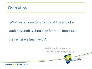 Overview
“What we as a sector produce at the end of a
student’s studies should be far more important
than what we begin with”.
Professor Scott Bowman
The Australian – 28/3/2012
 