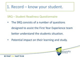 1. Record – know your student.
SRQ – Student Readiness Questionnaire
• The SRQ consists of a number of questions
designed to assist the First Year Experience team
better understand the students situation.
• Potential impact on their learning and study.
 