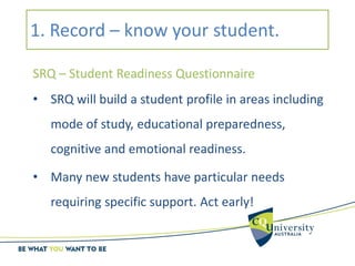 1. Record – know your student.
SRQ – Student Readiness Questionnaire
• SRQ will build a student profile in areas including
mode of study, educational preparedness,
cognitive and emotional readiness.
• Many new students have particular needs
requiring specific support. Act early!
 