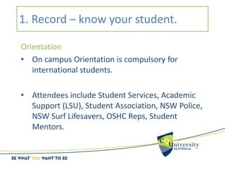 1. Record – know your student.
Orientation
• On campus Orientation is compulsory for
international students.
• Attendees include Student Services, Academic
Support (LSU), Student Association, NSW Police,
NSW Surf Lifesavers, OSHC Reps, Student
Mentors.
 