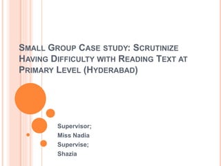 SMALL GROUP CASE STUDY: SCRUTINIZE
HAVING DIFFICULTY WITH READING TEXT AT
PRIMARY LEVEL (HYDERABAD)
Supervisor;
Miss Nadia
Supervise;
Shazia
 