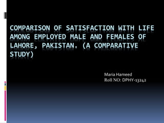 COMPARISON OF SATISFACTION WITH LIFE
AMONG EMPLOYED MALE AND FEMALES OF
LAHORE, PAKISTAN. (A COMPARATIVE
STUDY)
Maria Hameed
Roll NO: DPHY-13242
 