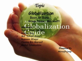 Globalization 
Boon or Bane 
Group Name: Microsoft 
Members: 
• Yusuf Khan (leader) 
• Rashid Beg 
• Md. Suhail Ansari 
• Rumaan Waqar 
• Osama Bin Maroof 
• Mohd Islamuddin 
Presented By 
Microsoft Group 
Topic 
 