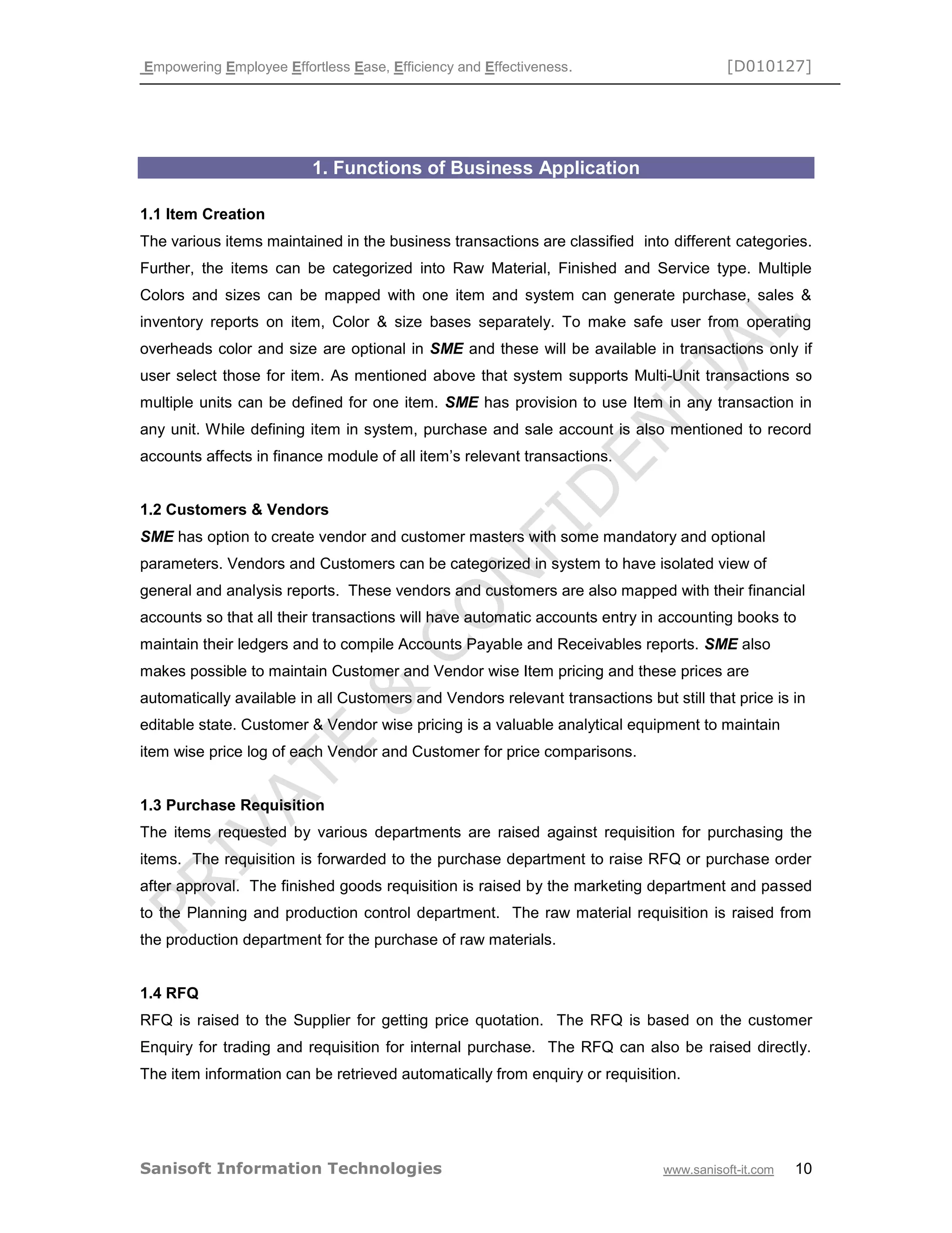 Empowering Employee Effortless Ease, Efficiency and Effectiveness. [D010127]
Sanisoft Information Technologies www.sanisoft-it.com 10
1. Functions of Business Application
1.1 Item Creation
The various items maintained in the business transactions are classified into different categories.
Further, the items can be categorized into Raw Material, Finished and Service type. Multiple
Colors and sizes can be mapped with one item and system can generate purchase, sales &
inventory reports on item, Color & size bases separately. To make safe user from operating
overheads color and size are optional in SME and these will be available in transactions only if
user select those for item. As mentioned above that system supports Multi-Unit transactions so
multiple units can be defined for one item. SME has provision to use Item in any transaction in
any unit. While defining item in system, purchase and sale account is also mentioned to record
accounts affects in finance module of all item’s relevant transactions.
1.2 Customers & Vendors
SME has option to create vendor and customer masters with some mandatory and optional
parameters. Vendors and Customers can be categorized in system to have isolated view of
general and analysis reports. These vendors and customers are also mapped with their financial
accounts so that all their transactions will have automatic accounts entry in accounting books to
maintain their ledgers and to compile Accounts Payable and Receivables reports. SME also
makes possible to maintain Customer and Vendor wise Item pricing and these prices are
automatically available in all Customers and Vendors relevant transactions but still that price is in
editable state. Customer & Vendor wise pricing is a valuable analytical equipment to maintain
item wise price log of each Vendor and Customer for price comparisons.
1.3 Purchase Requisition
The items requested by various departments are raised against requisition for purchasing the
items. The requisition is forwarded to the purchase department to raise RFQ or purchase order
after approval. The finished goods requisition is raised by the marketing department and passed
to the Planning and production control department. The raw material requisition is raised from
the production department for the purchase of raw materials.
1.4 RFQ
RFQ is raised to the Supplier for getting price quotation. The RFQ is based on the customer
Enquiry for trading and requisition for internal purchase. The RFQ can also be raised directly.
The item information can be retrieved automatically from enquiry or requisition.
 