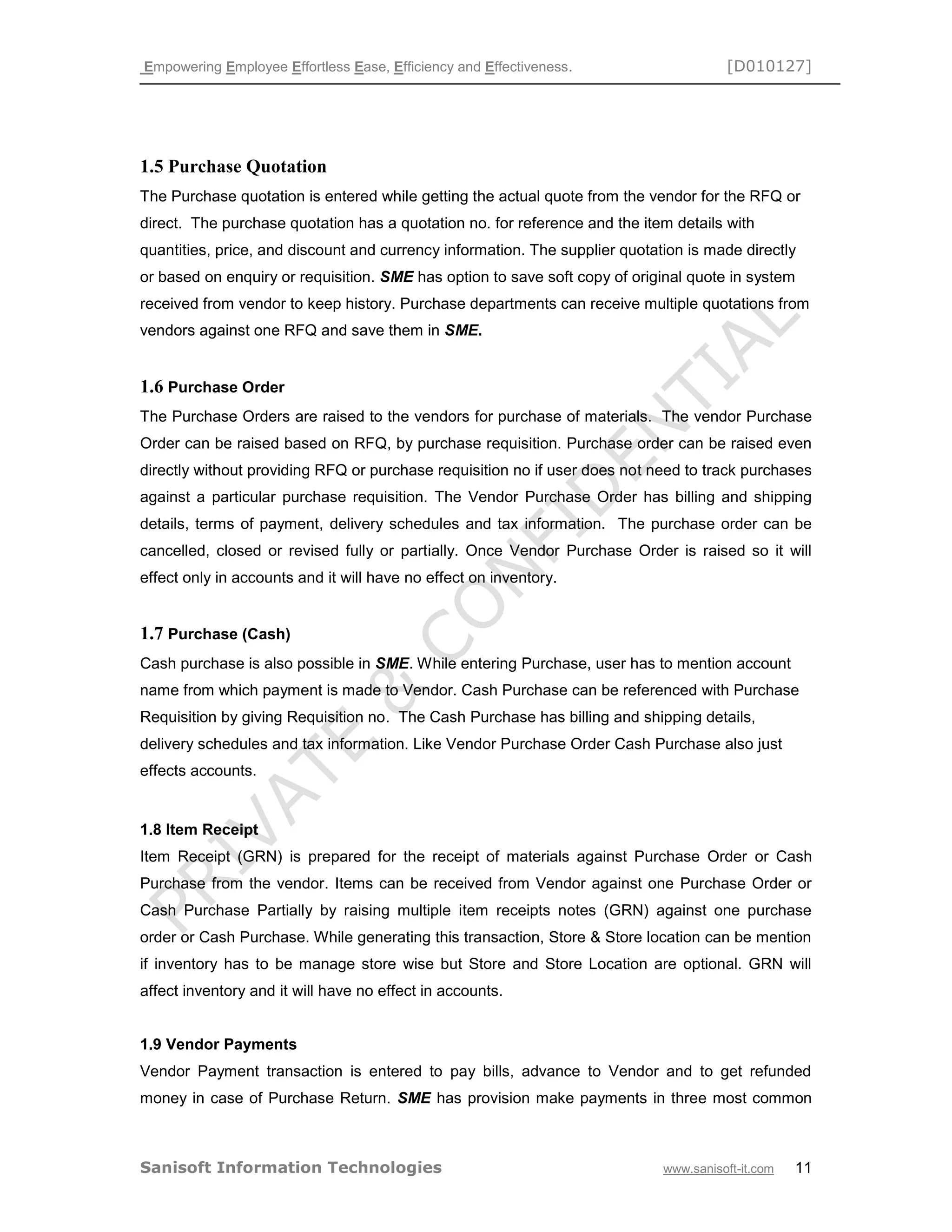 Empowering Employee Effortless Ease, Efficiency and Effectiveness. [D010127]
Sanisoft Information Technologies www.sanisoft-it.com 11
1.5 Purchase Quotation
The Purchase quotation is entered while getting the actual quote from the vendor for the RFQ or
direct. The purchase quotation has a quotation no. for reference and the item details with
quantities, price, and discount and currency information. The supplier quotation is made directly
or based on enquiry or requisition. SME has option to save soft copy of original quote in system
received from vendor to keep history. Purchase departments can receive multiple quotations from
vendors against one RFQ and save them in SME.
1.6 Purchase Order
The Purchase Orders are raised to the vendors for purchase of materials. The vendor Purchase
Order can be raised based on RFQ, by purchase requisition. Purchase order can be raised even
directly without providing RFQ or purchase requisition no if user does not need to track purchases
against a particular purchase requisition. The Vendor Purchase Order has billing and shipping
details, terms of payment, delivery schedules and tax information. The purchase order can be
cancelled, closed or revised fully or partially. Once Vendor Purchase Order is raised so it will
effect only in accounts and it will have no effect on inventory.
1.7 Purchase (Cash)
Cash purchase is also possible in SME. While entering Purchase, user has to mention account
name from which payment is made to Vendor. Cash Purchase can be referenced with Purchase
Requisition by giving Requisition no. The Cash Purchase has billing and shipping details,
delivery schedules and tax information. Like Vendor Purchase Order Cash Purchase also just
effects accounts.
1.8 Item Receipt
Item Receipt (GRN) is prepared for the receipt of materials against Purchase Order or Cash
Purchase from the vendor. Items can be received from Vendor against one Purchase Order or
Cash Purchase Partially by raising multiple item receipts notes (GRN) against one purchase
order or Cash Purchase. While generating this transaction, Store & Store location can be mention
if inventory has to be manage store wise but Store and Store Location are optional. GRN will
affect inventory and it will have no effect in accounts.
1.9 Vendor Payments
Vendor Payment transaction is entered to pay bills, advance to Vendor and to get refunded
money in case of Purchase Return. SME has provision make payments in three most common
 