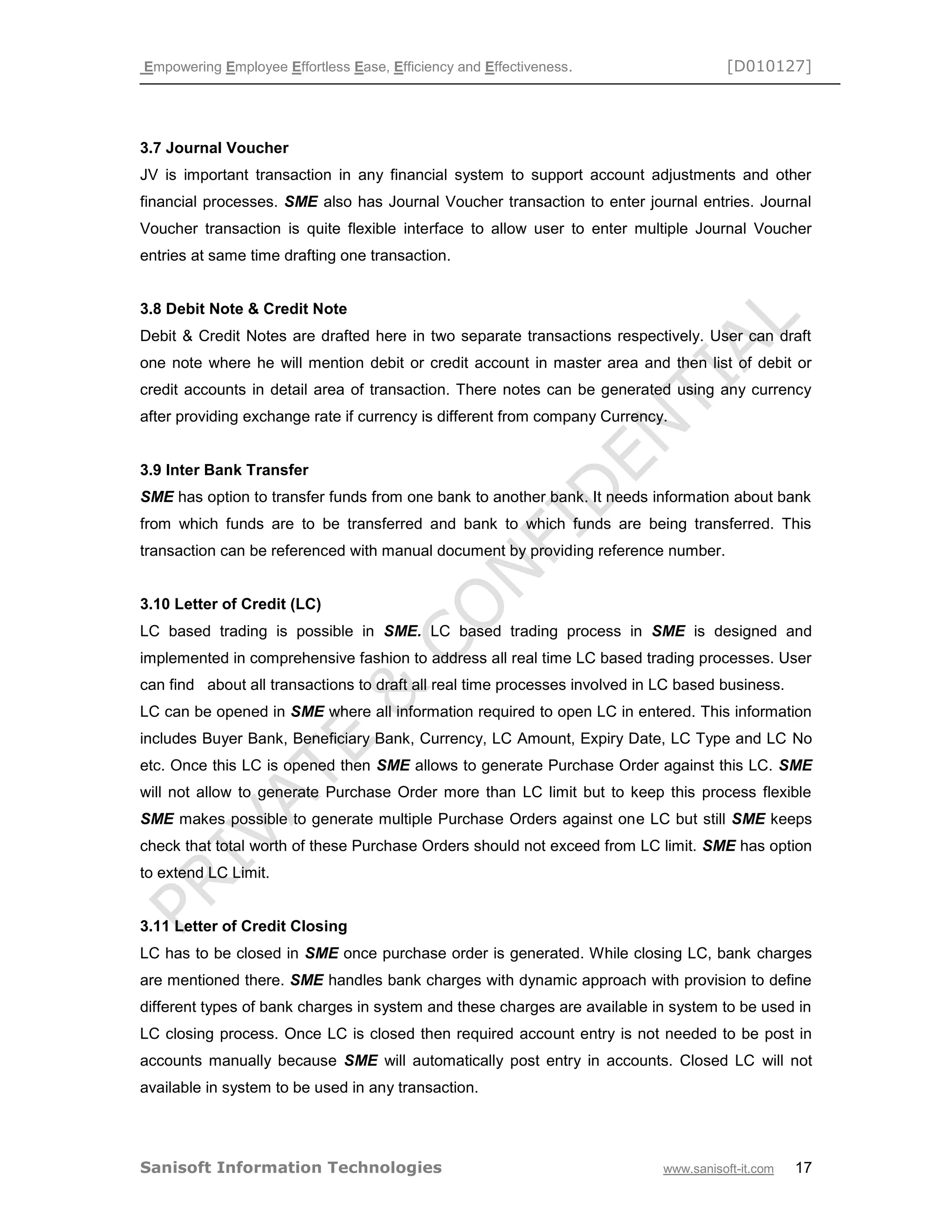 Empowering Employee Effortless Ease, Efficiency and Effectiveness. [D010127]
Sanisoft Information Technologies www.sanisoft-it.com 17
3.7 Journal Voucher
JV is important transaction in any financial system to support account adjustments and other
financial processes. SME also has Journal Voucher transaction to enter journal entries. Journal
Voucher transaction is quite flexible interface to allow user to enter multiple Journal Voucher
entries at same time drafting one transaction.
3.8 Debit Note & Credit Note
Debit & Credit Notes are drafted here in two separate transactions respectively. User can draft
one note where he will mention debit or credit account in master area and then list of debit or
credit accounts in detail area of transaction. There notes can be generated using any currency
after providing exchange rate if currency is different from company Currency.
3.9 Inter Bank Transfer
SME has option to transfer funds from one bank to another bank. It needs information about bank
from which funds are to be transferred and bank to which funds are being transferred. This
transaction can be referenced with manual document by providing reference number.
3.10 Letter of Credit (LC)
LC based trading is possible in SME. LC based trading process in SME is designed and
implemented in comprehensive fashion to address all real time LC based trading processes. User
can find about all transactions to draft all real time processes involved in LC based business.
LC can be opened in SME where all information required to open LC in entered. This information
includes Buyer Bank, Beneficiary Bank, Currency, LC Amount, Expiry Date, LC Type and LC No
etc. Once this LC is opened then SME allows to generate Purchase Order against this LC. SME
will not allow to generate Purchase Order more than LC limit but to keep this process flexible
SME makes possible to generate multiple Purchase Orders against one LC but still SME keeps
check that total worth of these Purchase Orders should not exceed from LC limit. SME has option
to extend LC Limit.
3.11 Letter of Credit Closing
LC has to be closed in SME once purchase order is generated. While closing LC, bank charges
are mentioned there. SME handles bank charges with dynamic approach with provision to define
different types of bank charges in system and these charges are available in system to be used in
LC closing process. Once LC is closed then required account entry is not needed to be post in
accounts manually because SME will automatically post entry in accounts. Closed LC will not
available in system to be used in any transaction.
 
