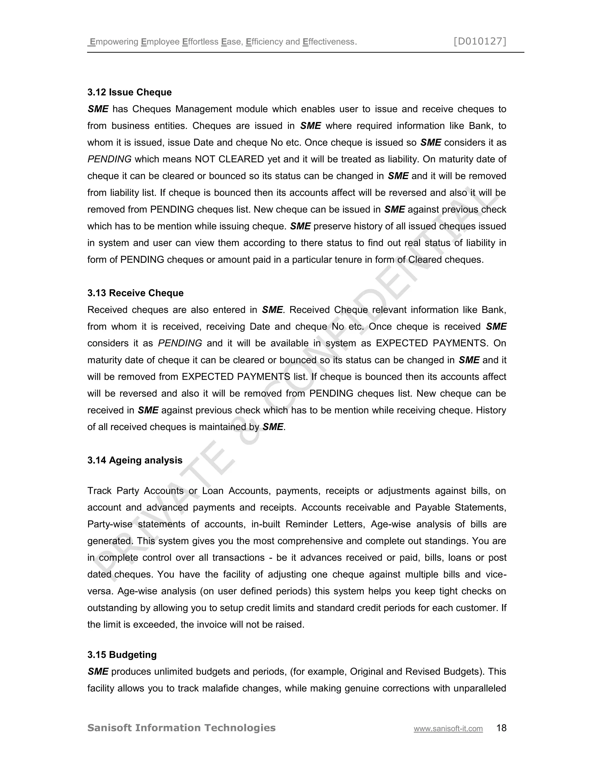 Empowering Employee Effortless Ease, Efficiency and Effectiveness. [D010127]
Sanisoft Information Technologies www.sanisoft-it.com 18
3.12 Issue Cheque
SME has Cheques Management module which enables user to issue and receive cheques to
from business entities. Cheques are issued in SME where required information like Bank, to
whom it is issued, issue Date and cheque No etc. Once cheque is issued so SME considers it as
PENDING which means NOT CLEARED yet and it will be treated as liability. On maturity date of
cheque it can be cleared or bounced so its status can be changed in SME and it will be removed
from liability list. If cheque is bounced then its accounts affect will be reversed and also it will be
removed from PENDING cheques list. New cheque can be issued in SME against previous check
which has to be mention while issuing cheque. SME preserve history of all issued cheques issued
in system and user can view them according to there status to find out real status of liability in
form of PENDING cheques or amount paid in a particular tenure in form of Cleared cheques.
3.13 Receive Cheque
Received cheques are also entered in SME. Received Cheque relevant information like Bank,
from whom it is received, receiving Date and cheque No etc. Once cheque is received SME
considers it as PENDING and it will be available in system as EXPECTED PAYMENTS. On
maturity date of cheque it can be cleared or bounced so its status can be changed in SME and it
will be removed from EXPECTED PAYMENTS list. If cheque is bounced then its accounts affect
will be reversed and also it will be removed from PENDING cheques list. New cheque can be
received in SME against previous check which has to be mention while receiving cheque. History
of all received cheques is maintained by SME.
3.14 Ageing analysis
Track Party Accounts or Loan Accounts, payments, receipts or adjustments against bills, on
account and advanced payments and receipts. Accounts receivable and Payable Statements,
Party-wise statements of accounts, in-built Reminder Letters, Age-wise analysis of bills are
generated. This system gives you the most comprehensive and complete out standings. You are
in complete control over all transactions - be it advances received or paid, bills, loans or post
dated cheques. You have the facility of adjusting one cheque against multiple bills and vice-
versa. Age-wise analysis (on user defined periods) this system helps you keep tight checks on
outstanding by allowing you to setup credit limits and standard credit periods for each customer. If
the limit is exceeded, the invoice will not be raised.
3.15 Budgeting
SME produces unlimited budgets and periods, (for example, Original and Revised Budgets). This
facility allows you to track malafide changes, while making genuine corrections with unparalleled
 
