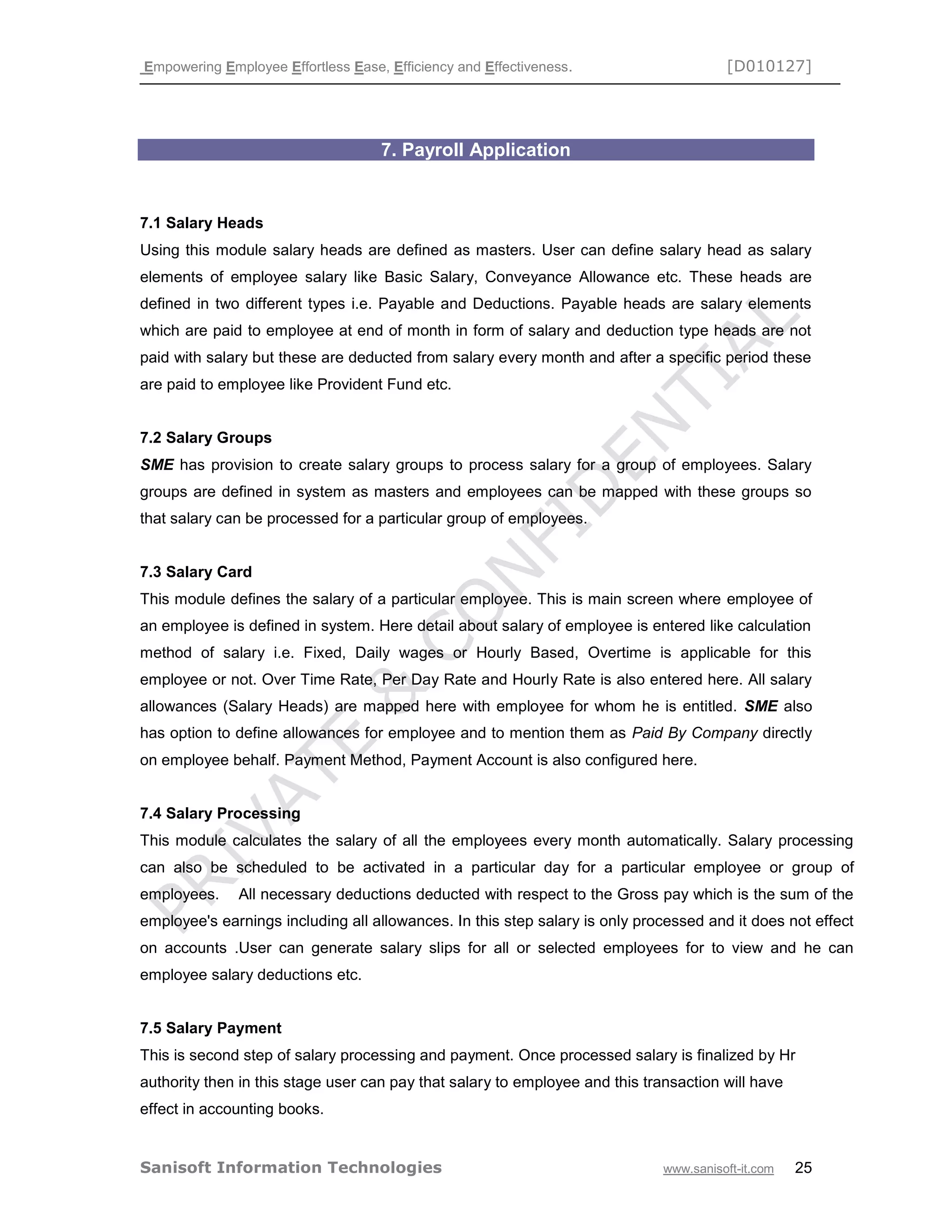 Empowering Employee Effortless Ease, Efficiency and Effectiveness. [D010127]
Sanisoft Information Technologies www.sanisoft-it.com 25
7. Payroll Application
7.1 Salary Heads
Using this module salary heads are defined as masters. User can define salary head as salary
elements of employee salary like Basic Salary, Conveyance Allowance etc. These heads are
defined in two different types i.e. Payable and Deductions. Payable heads are salary elements
which are paid to employee at end of month in form of salary and deduction type heads are not
paid with salary but these are deducted from salary every month and after a specific period these
are paid to employee like Provident Fund etc.
7.2 Salary Groups
SME has provision to create salary groups to process salary for a group of employees. Salary
groups are defined in system as masters and employees can be mapped with these groups so
that salary can be processed for a particular group of employees.
7.3 Salary Card
This module defines the salary of a particular employee. This is main screen where employee of
an employee is defined in system. Here detail about salary of employee is entered like calculation
method of salary i.e. Fixed, Daily wages or Hourly Based, Overtime is applicable for this
employee or not. Over Time Rate, Per Day Rate and Hourly Rate is also entered here. All salary
allowances (Salary Heads) are mapped here with employee for whom he is entitled. SME also
has option to define allowances for employee and to mention them as Paid By Company directly
on employee behalf. Payment Method, Payment Account is also configured here.
7.4 Salary Processing
This module calculates the salary of all the employees every month automatically. Salary processing
can also be scheduled to be activated in a particular day for a particular employee or group of
employees. All necessary deductions deducted with respect to the Gross pay which is the sum of the
employee's earnings including all allowances. In this step salary is only processed and it does not effect
on accounts .User can generate salary slips for all or selected employees for to view and he can
employee salary deductions etc.
7.5 Salary Payment
This is second step of salary processing and payment. Once processed salary is finalized by Hr
authority then in this stage user can pay that salary to employee and this transaction will have
effect in accounting books.
 