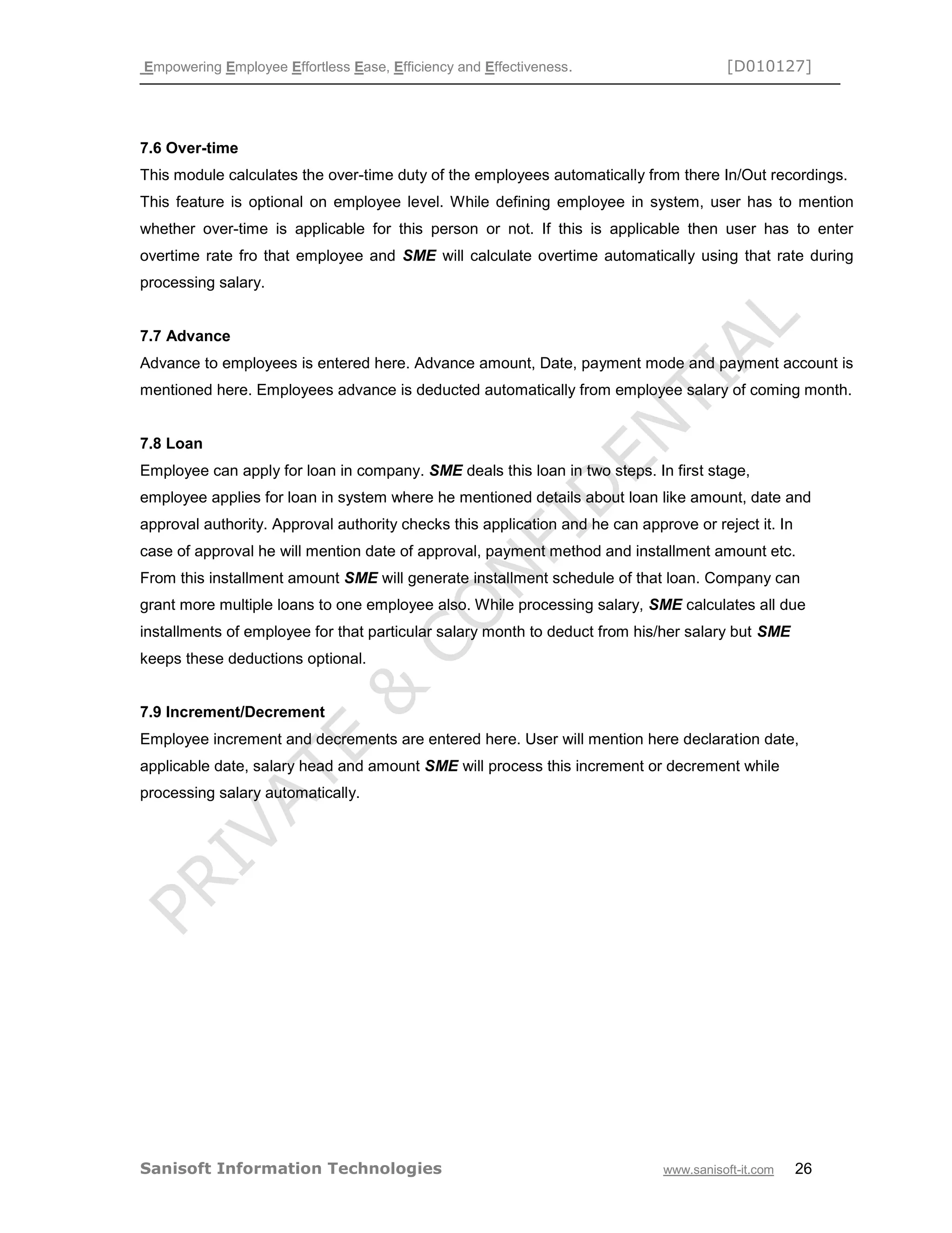 Empowering Employee Effortless Ease, Efficiency and Effectiveness. [D010127]
Sanisoft Information Technologies www.sanisoft-it.com 26
7.6 Over-time
This module calculates the over-time duty of the employees automatically from there In/Out recordings.
This feature is optional on employee level. While defining employee in system, user has to mention
whether over-time is applicable for this person or not. If this is applicable then user has to enter
overtime rate fro that employee and SME will calculate overtime automatically using that rate during
processing salary.
7.7 Advance
Advance to employees is entered here. Advance amount, Date, payment mode and payment account is
mentioned here. Employees advance is deducted automatically from employee salary of coming month.
7.8 Loan
Employee can apply for loan in company. SME deals this loan in two steps. In first stage,
employee applies for loan in system where he mentioned details about loan like amount, date and
approval authority. Approval authority checks this application and he can approve or reject it. In
case of approval he will mention date of approval, payment method and installment amount etc.
From this installment amount SME will generate installment schedule of that loan. Company can
grant more multiple loans to one employee also. While processing salary, SME calculates all due
installments of employee for that particular salary month to deduct from his/her salary but SME
keeps these deductions optional.
7.9 Increment/Decrement
Employee increment and decrements are entered here. User will mention here declaration date,
applicable date, salary head and amount SME will process this increment or decrement while
processing salary automatically.
 