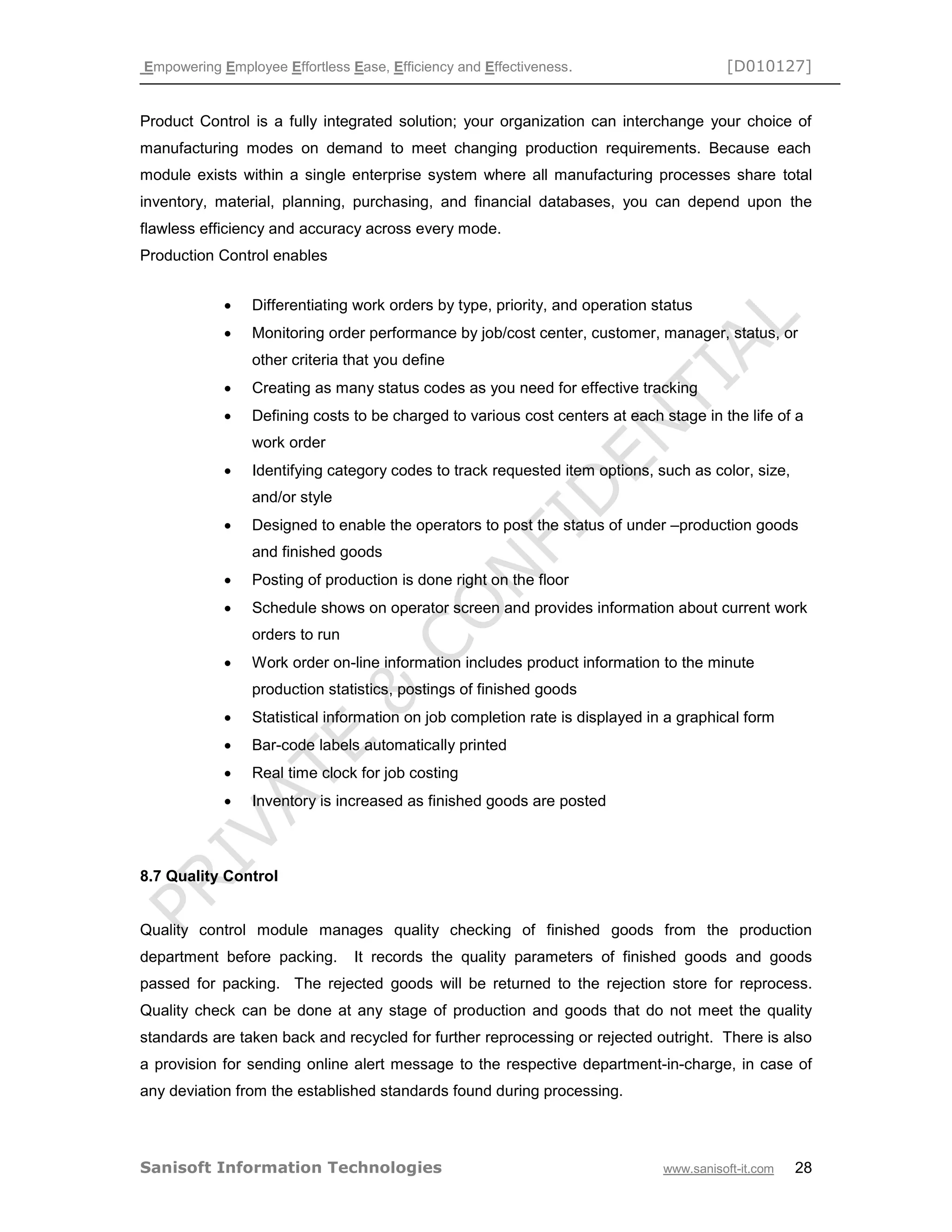 Empowering Employee Effortless Ease, Efficiency and Effectiveness. [D010127]
Sanisoft Information Technologies www.sanisoft-it.com 28
Product Control is a fully integrated solution; your organization can interchange your choice of
manufacturing modes on demand to meet changing production requirements. Because each
module exists within a single enterprise system where all manufacturing processes share total
inventory, material, planning, purchasing, and financial databases, you can depend upon the
flawless efficiency and accuracy across every mode.
Production Control enables
 Differentiating work orders by type, priority, and operation status
 Monitoring order performance by job/cost center, customer, manager, status, or
other criteria that you define
 Creating as many status codes as you need for effective tracking
 Defining costs to be charged to various cost centers at each stage in the life of a
work order
 Identifying category codes to track requested item options, such as color, size,
and/or style
 Designed to enable the operators to post the status of under –production goods
and finished goods
 Posting of production is done right on the floor
 Schedule shows on operator screen and provides information about current work
orders to run
 Work order on-line information includes product information to the minute
production statistics, postings of finished goods
 Statistical information on job completion rate is displayed in a graphical form
 Bar-code labels automatically printed
 Real time clock for job costing
 Inventory is increased as finished goods are posted
8.7 Quality Control
Quality control module manages quality checking of finished goods from the production
department before packing. It records the quality parameters of finished goods and goods
passed for packing. The rejected goods will be returned to the rejection store for reprocess.
Quality check can be done at any stage of production and goods that do not meet the quality
standards are taken back and recycled for further reprocessing or rejected outright. There is also
a provision for sending online alert message to the respective department-in-charge, in case of
any deviation from the established standards found during processing.
 