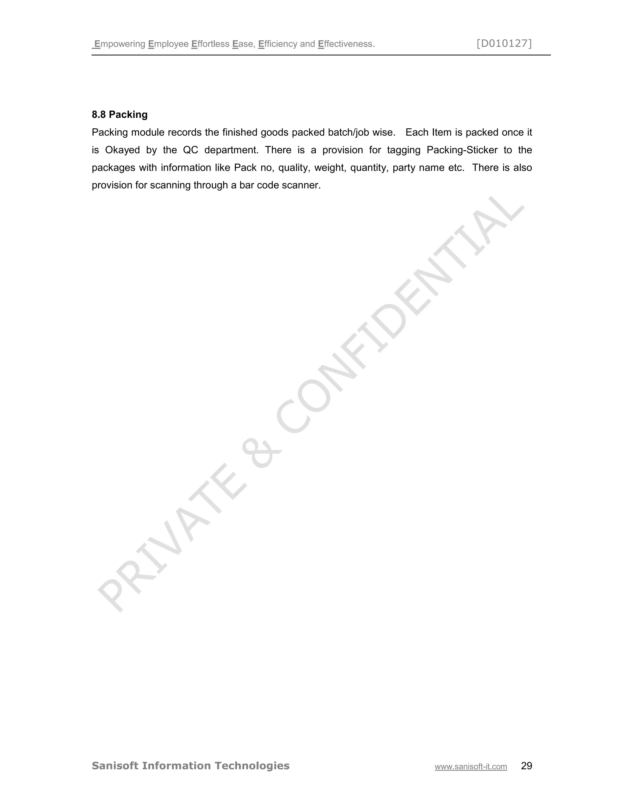 Empowering Employee Effortless Ease, Efficiency and Effectiveness. [D010127]
Sanisoft Information Technologies www.sanisoft-it.com 29
8.8 Packing
Packing module records the finished goods packed batch/job wise. Each Item is packed once it
is Okayed by the QC department. There is a provision for tagging Packing-Sticker to the
packages with information like Pack no, quality, weight, quantity, party name etc. There is also
provision for scanning through a bar code scanner.
 