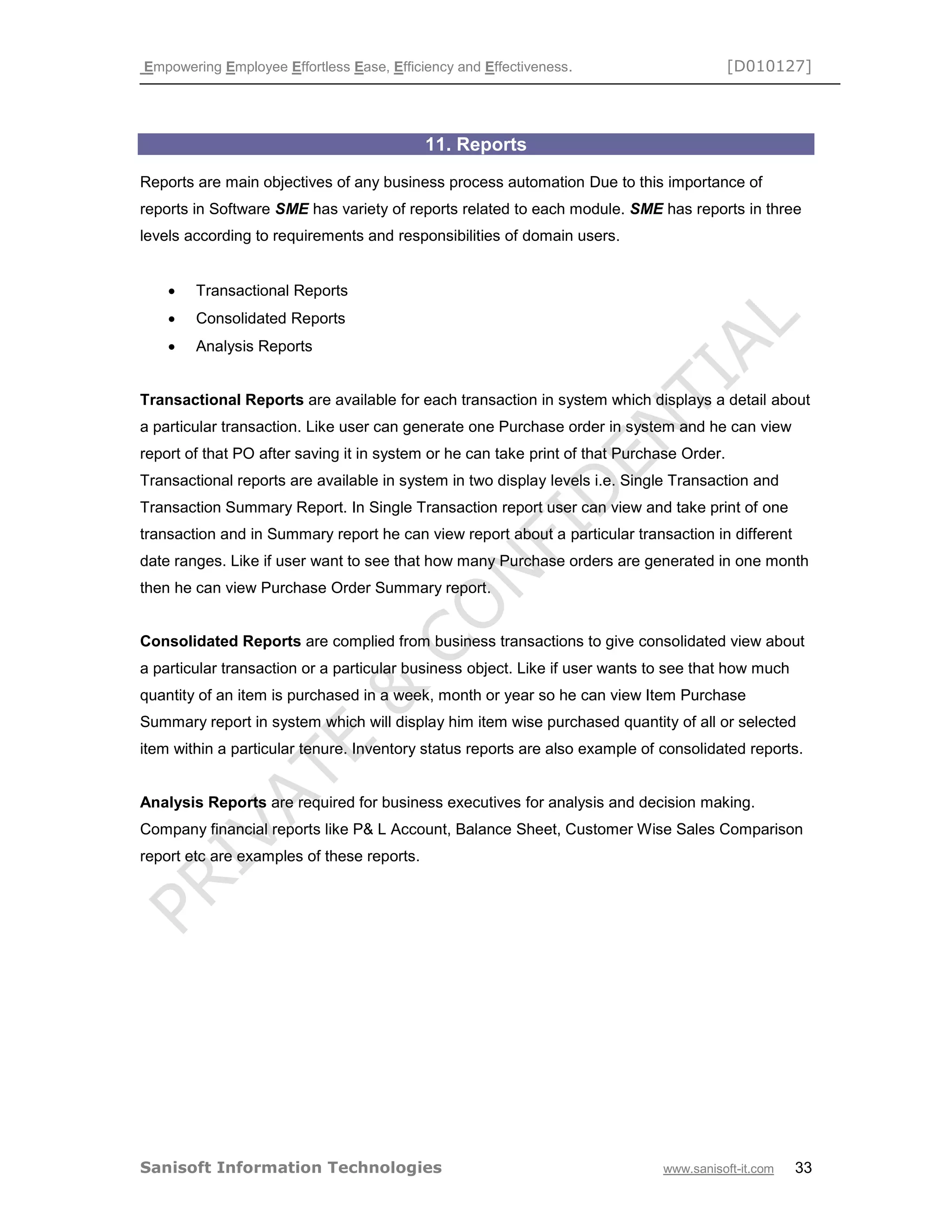 Empowering Employee Effortless Ease, Efficiency and Effectiveness. [D010127]
Sanisoft Information Technologies www.sanisoft-it.com 33
11. Reports
Reports are main objectives of any business process automation Due to this importance of
reports in Software SME has variety of reports related to each module. SME has reports in three
levels according to requirements and responsibilities of domain users.
 Transactional Reports
 Consolidated Reports
 Analysis Reports
Transactional Reports are available for each transaction in system which displays a detail about
a particular transaction. Like user can generate one Purchase order in system and he can view
report of that PO after saving it in system or he can take print of that Purchase Order.
Transactional reports are available in system in two display levels i.e. Single Transaction and
Transaction Summary Report. In Single Transaction report user can view and take print of one
transaction and in Summary report he can view report about a particular transaction in different
date ranges. Like if user want to see that how many Purchase orders are generated in one month
then he can view Purchase Order Summary report.
Consolidated Reports are complied from business transactions to give consolidated view about
a particular transaction or a particular business object. Like if user wants to see that how much
quantity of an item is purchased in a week, month or year so he can view Item Purchase
Summary report in system which will display him item wise purchased quantity of all or selected
item within a particular tenure. Inventory status reports are also example of consolidated reports.
Analysis Reports are required for business executives for analysis and decision making.
Company financial reports like P& L Account, Balance Sheet, Customer Wise Sales Comparison
report etc are examples of these reports.
 