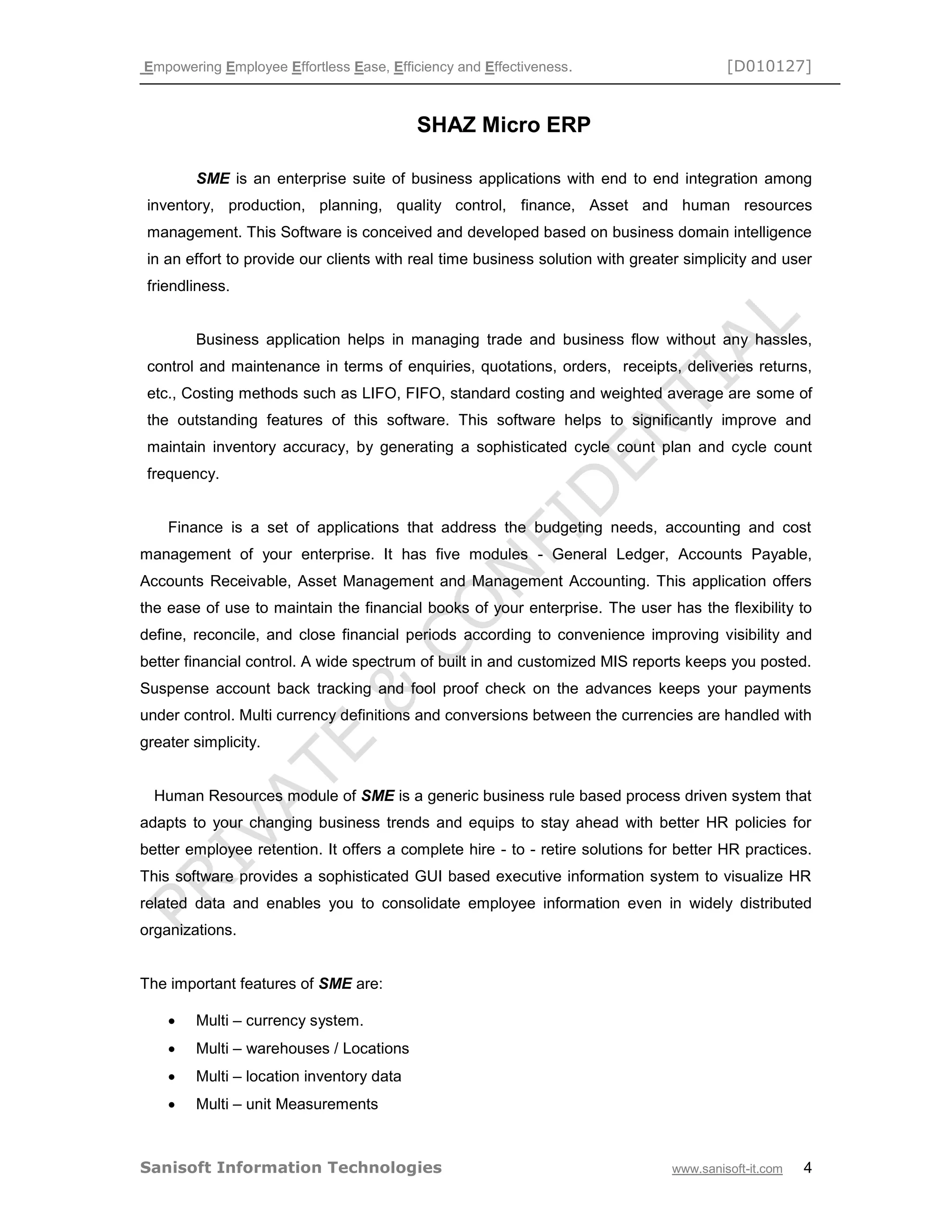Empowering Employee Effortless Ease, Efficiency and Effectiveness. [D010127]
Sanisoft Information Technologies www.sanisoft-it.com 4
SHAZ Micro ERP
SME is an enterprise suite of business applications with end to end integration among
inventory, production, planning, quality control, finance, Asset and human resources
management. This Software is conceived and developed based on business domain intelligence
in an effort to provide our clients with real time business solution with greater simplicity and user
friendliness.
Business application helps in managing trade and business flow without any hassles,
control and maintenance in terms of enquiries, quotations, orders, receipts, deliveries returns,
etc., Costing methods such as LIFO, FIFO, standard costing and weighted average are some of
the outstanding features of this software. This software helps to significantly improve and
maintain inventory accuracy, by generating a sophisticated cycle count plan and cycle count
frequency.
Finance is a set of applications that address the budgeting needs, accounting and cost
management of your enterprise. It has five modules - General Ledger, Accounts Payable,
Accounts Receivable, Asset Management and Management Accounting. This application offers
the ease of use to maintain the financial books of your enterprise. The user has the flexibility to
define, reconcile, and close financial periods according to convenience improving visibility and
better financial control. A wide spectrum of built in and customized MIS reports keeps you posted.
Suspense account back tracking and fool proof check on the advances keeps your payments
under control. Multi currency definitions and conversions between the currencies are handled with
greater simplicity.
Human Resources module of SME is a generic business rule based process driven system that
adapts to your changing business trends and equips to stay ahead with better HR policies for
better employee retention. It offers a complete hire - to - retire solutions for better HR practices.
This software provides a sophisticated GUI based executive information system to visualize HR
related data and enables you to consolidate employee information even in widely distributed
organizations.
The important features of SME are:
 Multi – currency system.
 Multi – warehouses / Locations
 Multi – location inventory data
 Multi – unit Measurements
 