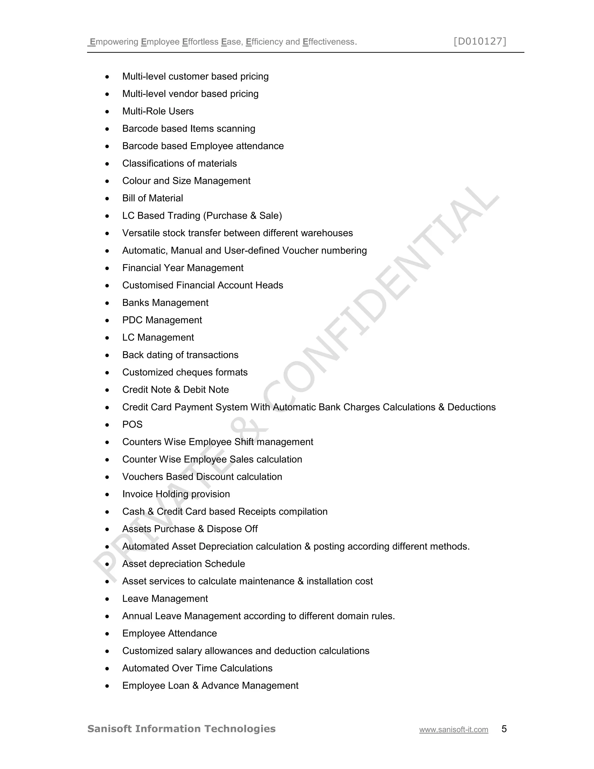 Empowering Employee Effortless Ease, Efficiency and Effectiveness. [D010127]
Sanisoft Information Technologies www.sanisoft-it.com 5
 Multi-level customer based pricing
 Multi-level vendor based pricing
 Multi-Role Users
 Barcode based Items scanning
 Barcode based Employee attendance
 Classifications of materials
 Colour and Size Management
 Bill of Material
 LC Based Trading (Purchase & Sale)
 Versatile stock transfer between different warehouses
 Automatic, Manual and User-defined Voucher numbering
 Financial Year Management
 Customised Financial Account Heads
 Banks Management
 PDC Management
 LC Management
 Back dating of transactions
 Customized cheques formats
 Credit Note & Debit Note
 Credit Card Payment System With Automatic Bank Charges Calculations & Deductions
 POS
 Counters Wise Employee Shift management
 Counter Wise Employee Sales calculation
 Vouchers Based Discount calculation
 Invoice Holding provision
 Cash & Credit Card based Receipts compilation
 Assets Purchase & Dispose Off
 Automated Asset Depreciation calculation & posting according different methods.
 Asset depreciation Schedule
 Asset services to calculate maintenance & installation cost
 Leave Management
 Annual Leave Management according to different domain rules.
 Employee Attendance
 Customized salary allowances and deduction calculations
 Automated Over Time Calculations
 Employee Loan & Advance Management
 