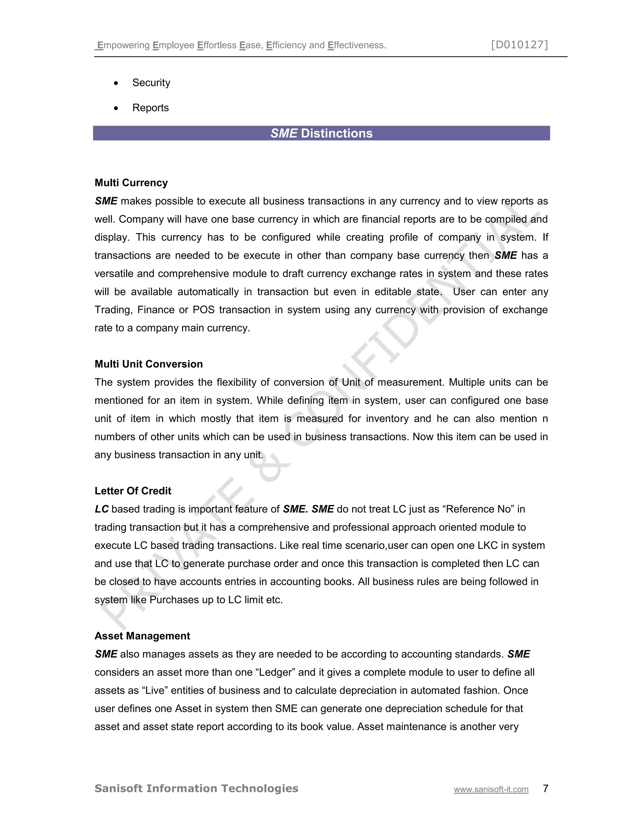 Empowering Employee Effortless Ease, Efficiency and Effectiveness. [D010127]
Sanisoft Information Technologies www.sanisoft-it.com 7
 Security
 Reports
SME Distinctions
Multi Currency
SME makes possible to execute all business transactions in any currency and to view reports as
well. Company will have one base currency in which are financial reports are to be compiled and
display. This currency has to be configured while creating profile of company in system. If
transactions are needed to be execute in other than company base currency then SME has a
versatile and comprehensive module to draft currency exchange rates in system and these rates
will be available automatically in transaction but even in editable state. User can enter any
Trading, Finance or POS transaction in system using any currency with provision of exchange
rate to a company main currency.
Multi Unit Conversion
The system provides the flexibility of conversion of Unit of measurement. Multiple units can be
mentioned for an item in system. While defining item in system, user can configured one base
unit of item in which mostly that item is measured for inventory and he can also mention n
numbers of other units which can be used in business transactions. Now this item can be used in
any business transaction in any unit.
Letter Of Credit
LC based trading is important feature of SME. SME do not treat LC just as “Reference No” in
trading transaction but it has a comprehensive and professional approach oriented module to
execute LC based trading transactions. Like real time scenario,user can open one LKC in system
and use that LC to generate purchase order and once this transaction is completed then LC can
be closed to have accounts entries in accounting books. All business rules are being followed in
system like Purchases up to LC limit etc.
Asset Management
SME also manages assets as they are needed to be according to accounting standards. SME
considers an asset more than one “Ledger” and it gives a complete module to user to define all
assets as “Live” entities of business and to calculate depreciation in automated fashion. Once
user defines one Asset in system then SME can generate one depreciation schedule for that
asset and asset state report according to its book value. Asset maintenance is another very
 