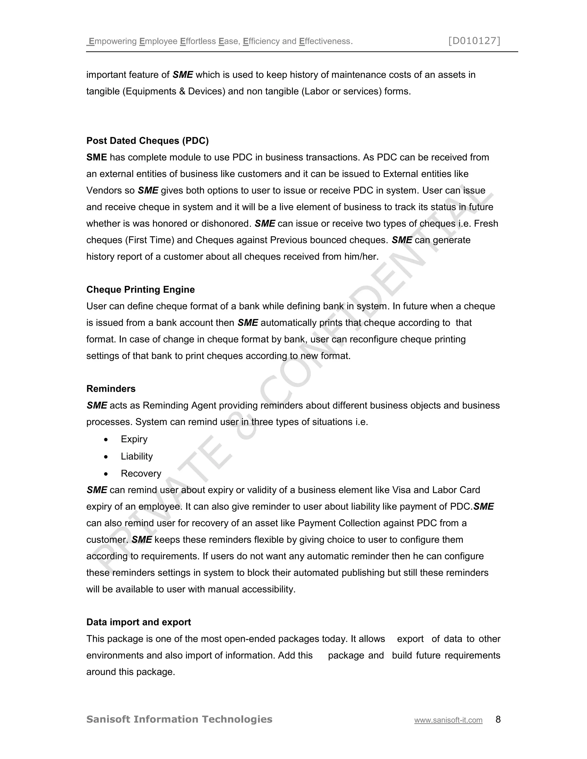 Empowering Employee Effortless Ease, Efficiency and Effectiveness. [D010127]
Sanisoft Information Technologies www.sanisoft-it.com 8
important feature of SME which is used to keep history of maintenance costs of an assets in
tangible (Equipments & Devices) and non tangible (Labor or services) forms.
Post Dated Cheques (PDC)
SME has complete module to use PDC in business transactions. As PDC can be received from
an external entities of business like customers and it can be issued to External entities like
Vendors so SME gives both options to user to issue or receive PDC in system. User can issue
and receive cheque in system and it will be a live element of business to track its status in future
whether is was honored or dishonored. SME can issue or receive two types of cheques i.e. Fresh
cheques (First Time) and Cheques against Previous bounced cheques. SME can generate
history report of a customer about all cheques received from him/her.
Cheque Printing Engine
User can define cheque format of a bank while defining bank in system. In future when a cheque
is issued from a bank account then SME automatically prints that cheque according to that
format. In case of change in cheque format by bank, user can reconfigure cheque printing
settings of that bank to print cheques according to new format.
Reminders
SME acts as Reminding Agent providing reminders about different business objects and business
processes. System can remind user in three types of situations i.e.
 Expiry
 Liability
 Recovery
SME can remind user about expiry or validity of a business element like Visa and Labor Card
expiry of an employee. It can also give reminder to user about liability like payment of PDC.SME
can also remind user for recovery of an asset like Payment Collection against PDC from a
customer. SME keeps these reminders flexible by giving choice to user to configure them
according to requirements. If users do not want any automatic reminder then he can configure
these reminders settings in system to block their automated publishing but still these reminders
will be available to user with manual accessibility.
Data import and export
This package is one of the most open-ended packages today. It allows export of data to other
environments and also import of information. Add this package and build future requirements
around this package.
 
