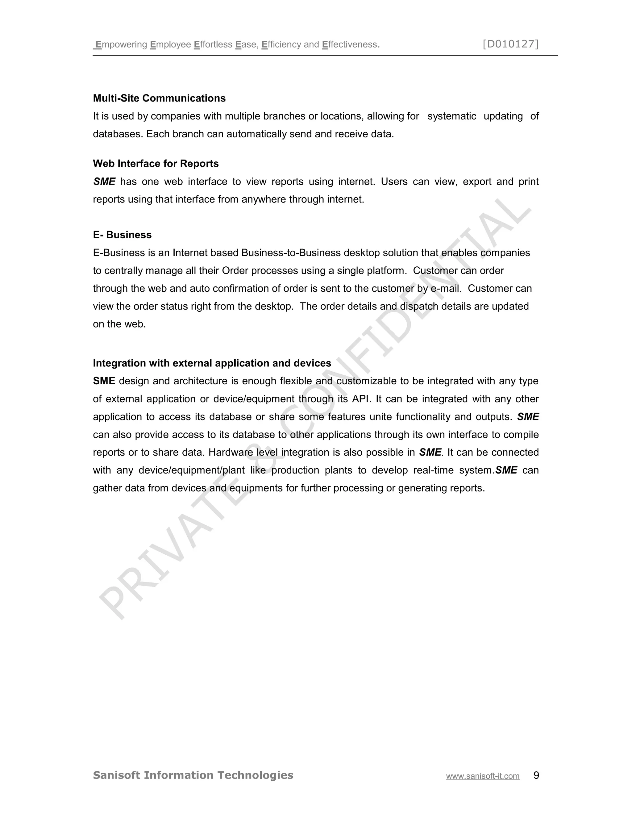 Empowering Employee Effortless Ease, Efficiency and Effectiveness. [D010127]
Sanisoft Information Technologies www.sanisoft-it.com 9
Multi-Site Communications
It is used by companies with multiple branches or locations, allowing for systematic updating of
databases. Each branch can automatically send and receive data.
Web Interface for Reports
SME has one web interface to view reports using internet. Users can view, export and print
reports using that interface from anywhere through internet.
E- Business
E-Business is an Internet based Business-to-Business desktop solution that enables companies
to centrally manage all their Order processes using a single platform. Customer can order
through the web and auto confirmation of order is sent to the customer by e-mail. Customer can
view the order status right from the desktop. The order details and dispatch details are updated
on the web.
Integration with external application and devices
SME design and architecture is enough flexible and customizable to be integrated with any type
of external application or device/equipment through its API. It can be integrated with any other
application to access its database or share some features unite functionality and outputs. SME
can also provide access to its database to other applications through its own interface to compile
reports or to share data. Hardware level integration is also possible in SME. It can be connected
with any device/equipment/plant like production plants to develop real-time system.SME can
gather data from devices and equipments for further processing or generating reports.
 