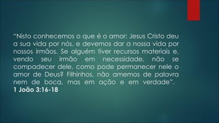 “Nisto conhecemos o que é o amor: Jesus Cristo deu
a sua vida por nós, e devemos dar a nossa vida por
nossos irmãos. Se alguém tiver recursos materiais e,
vendo seu irmão em necessidade, não se
compadecer dele, como pode permanecer nele o
amor de Deus? Filhinhos, não amemos de palavra
nem de boca, mas em ação e em verdade”.
1 João 3:16-18
 