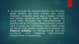  A Sociedade de Homens Batistas da Primeira
Igreja Batista de Dias d’Ávila tem como
propósito cooperar para que a igreja cumpra
sua missão, atuando em todas as áreas nas
quais haja situação de vulnerabilidade e
injustiça social. As (ações desenvolvidas contam
com o apoio de voluntários. Para poder atuar
de forma mais ampla sugerimos a criação da
Dispensa Solidária, um serviço social, sem fins
lucrativos, com objetivos educacionais,
beneficentes e assistenciais.
 