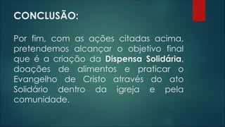 CONCLUSÃO:
Por fim, com as ações citadas acima,
pretendemos alcançar o objetivo final
que é a criação da Dispensa Solidária,
doações de alimentos e praticar o
Evangelho de Cristo através do ato
Solidário dentro da igreja e pela
comunidade.
 
