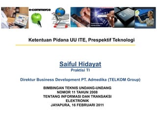 Ketentuan Pidana UU ITE, Prespektif Teknologi




                  Saiful Hidayat
                       Praktisi TI

Direktur Business Development PT. Admedika (TELKOM Group)

          BIMBINGAN TEKNIS UNDANG-UNDANG
                NOMOR 11 TAHUN 2008
          TENTANG INFORMASI DAN TRANSAKSI
                     ELEKTRONIK
             JAYAPURA, 16 FEBRUARI 2011
 