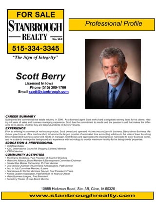 Professional Profile




          Scott Berry
              Licensed In Iowa
                   Phone (515) 309-1700
            Email scott@stanbrough.com




CAREER SUMMARY
Scott joined the commercial real estate industry in 2006. As a licensed agent Scott works hard to negotiate winning deals for his clients. Hav-
ing 44 years of sales and business managing experience, Scott has the commitment to results and the passion to sell that makes the differ-
ence to his clients, whether they are Sellers/Landlords or Buyers/Tenants.
EXPERIENCE
Prior to entering his commercial real estate practice, Scott owned and operated his own very successful business. Berry-Myron Business Ma-
chines grew from an office machine shop to become the largest provider of automated time accounting solutions in the state of Iowa. As a long
time independent business owner and hands on manager, Scott knows and appreciates the importance of real estate to every business owner,
and he is able to leverage his background and experience with technology to provide maximum visibility for his listing clients’ properties.
EDUCATION & PROFESSIONAL
• CCIM Candidate
• ICSC (International Council of Shopping Centers) Member
• ICREA Member
COMMUNITY ACTIVITIES
• The Drama Workshop, Past President of Board of Directors
• Metro Arts Alliance, Board Member & Development Committee Chairman
• Greater Des Moines Partnership, 25 Year Member
• Des Moines Chamber of Commerce Ambassadors, Past Member
• Jazz in July Committee Member, 6 years
• Des Moines Art Center Members Council, Past President 3 Years
• Kronos Dealers Association, Past Member 15 Years & Offiicer
• Metro Business League, Past President
• Repertory Theater of Iowa Board Member



                                   10888 Hickman Road, Ste. 3B, Clive, IA 50325
                       www.stanbroughrealty.com
 