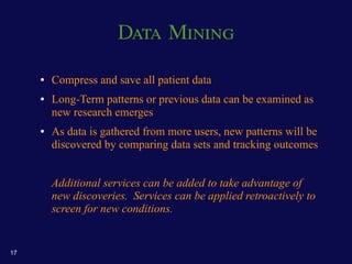 Data Mining

     ●   Compress and save all patient data
     ●   Long-Term patterns or previous data can be examined as
         new research emerges
     ●   As data is gathered from more users, new patterns will be
         discovered by comparing data sets and tracking outcomes


         Additional services can be added to take advantage of
         new discoveries. Services can be applied retroactively to
         screen for new conditions.


17
 