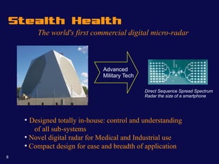 Stealth Health
        The world's first commercial digital micro-radar



                               Advanced
                               Military Tech

                                               Direct Sequence Spread Spectrum
                                               Radar the size of a smartphone




    ●
      Designed totally in-house: control and understanding
       of all sub-systems
    ●
      Novel digital radar for Medical and Industrial use
    ●
      Compact design for ease and breadth of application
8
 