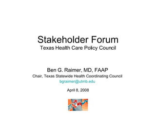Stakeholder Forum Texas Health Care Policy Council Ben G. Raimer, MD, FAAP Chair, Texas Statewide Health Coordinating Council [email_address] April 8, 2008 