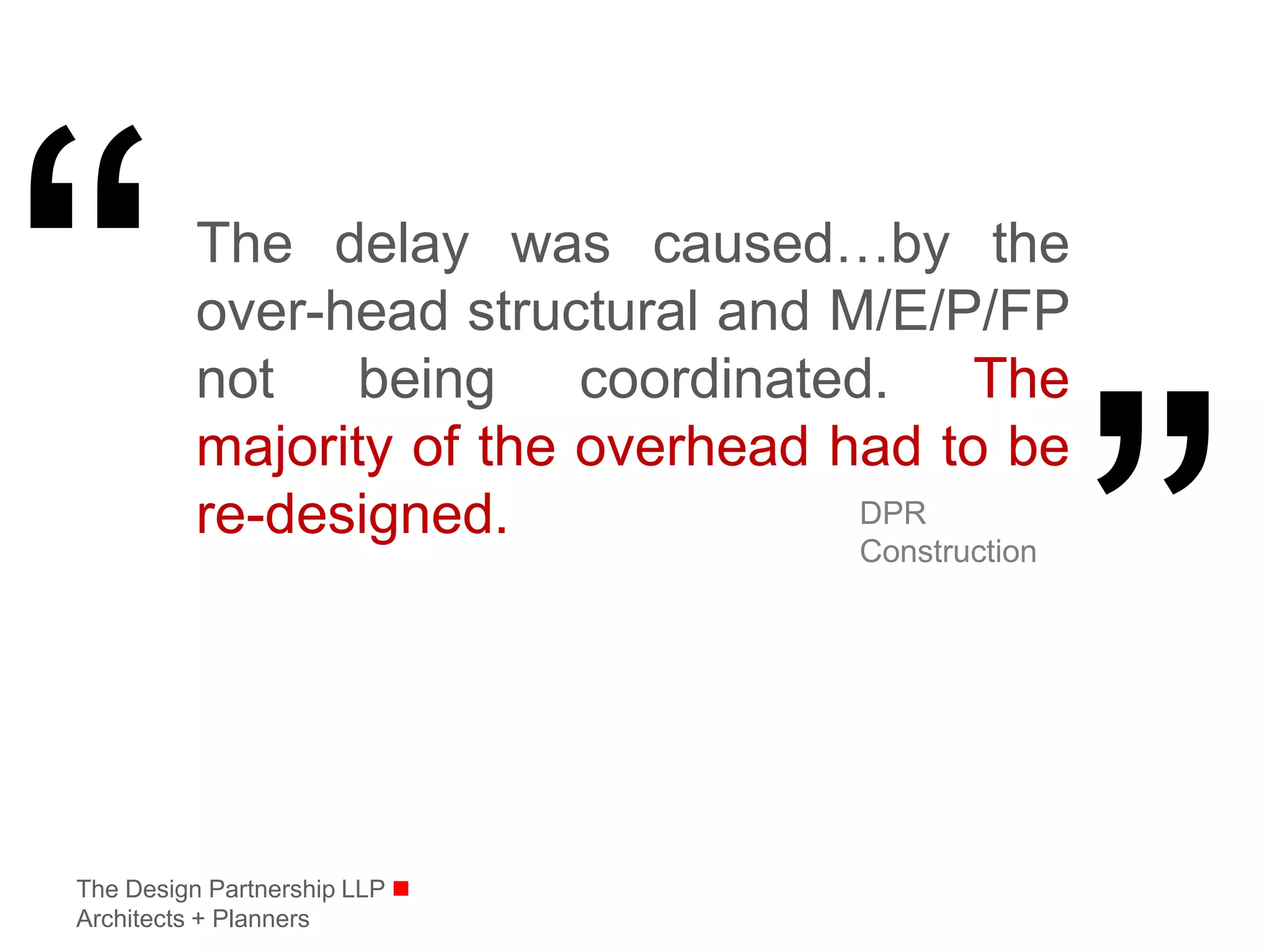 The delay was caused…by the
          over-head structural and M/E/P/FP
          not being coordinated. The
          majority of the overhead had to be
          re-designed.              DPR
                                   Construction




The Design Partnership LLP 
Architects + Planners
 