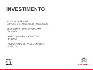 INVESTIMENTO FILME 30" - PARKOUR Estimativa entre R$80.000,00 e R$90.000,00 CENOGRAFIA - CARRO COM LAMA R$6.800,00 CARRO COM CÂMERA/TWITTER R$5.500,00 PRODUÇÃO DE ESTANDE COMPLETO R$ 790.000,00 