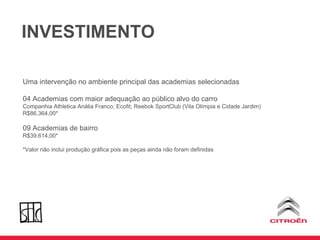 INVESTIMENTO Uma intervenção no ambiente principal das academias selecionadas 04 Academias com maior adequação ao público alvo do carro Companhia Athletica Anália Franco; Ecofit; Reebok SportClub (Vila Olímpia e Cidade Jardim) R$86.364,00* 09 Academias de bairro R$39.614,00* *Valor não inclui produção gráfica pois as peças ainda não foram definidas 