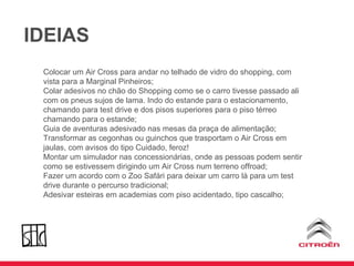 IDEIAS Colocar um Air Cross para andar no telhado de vidro do shopping, com vista para a Marginal Pinheiros; Colar adesivos no chão do Shopping como se o carro tivesse passado ali com os pneus sujos de lama. Indo do estande para o estacionamento, chamando para test drive e dos pisos superiores para o piso térreo chamando para o estande; Guia de aventuras adesivado nas mesas da praça de alimentação; Transformar as cegonhas ou guinchos que trasportam o Air Cross em jaulas, com avisos do tipo Cuidado, feroz!  Montar um simulador nas concessionárias, onde as pessoas podem sentir como se estivessem dirigindo um Air Cross num terreno offroad; Fazer um acordo com o Zoo Safári para deixar um carro lá para um test drive durante o percurso tradicional; Adesivar esteiras em academias com piso acidentado, tipo cascalho; 