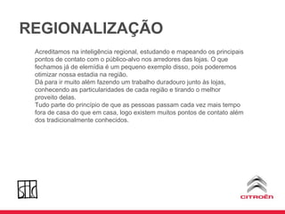 REGIONALIZAÇÃO Acreditamos na inteligência regional, estudando e mapeando os principais pontos de contato com o público-alvo nos arredores das lojas. O que fechamos já de elemídia é um pequeno exemplo disso, pois poderemos otimizar nossa estadia na região. Dá para ir muito além fazendo um trabalho duradouro junto às lojas, conhecendo as particularidades de cada região e tirando o melhor proveito delas. Tudo parte do princípio de que as pessoas passam cada vez mais tempo fora de casa do que em casa, logo existem muitos pontos de contato além dos tradicionalmente conhecidos. 
