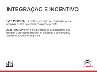 FATO PRINCIPAL : A SHC busca melhorar resultados, e quer incentivar a força de vendas para conseguir isto.  OBJETIVO : Envolver e engajar todos os colaboradores que integram o processo comercial, estimulando e comunicando resultados durante a campanha. INTEGRAÇÃO E INCENTIVO 