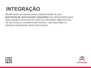 INTEGRAÇÃO Identificamos um espaço para a implementação de uma  ferramenta de comunicação corporativa  que será produtiva para toda a equipe e diminuirá os ruídos de informação. Algo que será útil não só para a campanha de incentivo, mas para todas as relações interpessoais dentro da empresa. 