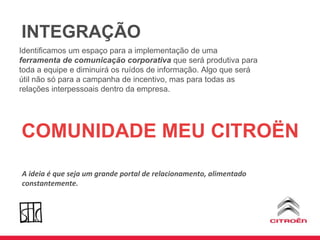 INTEGRAÇÃO Identificamos um espaço para a implementação de uma  ferramenta de comunicação corporativa  que será produtiva para toda a equipe e diminuirá os ruídos de informação. Algo que será útil não só para a campanha de incentivo, mas para todas as relações interpessoais dentro da empresa. COMUNIDADE MEU CITROËN A ideia é que seja um grande portal de relacionamento, alimentado constantemente. 