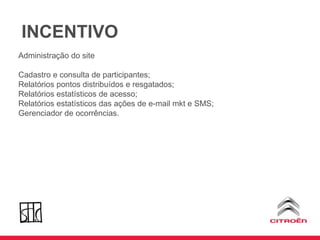 Administração do site Cadastro e consulta de participantes; Relatórios pontos distribuídos e resgatados; Relatórios estatísticos de acesso; Relatórios estatísticos das ações de e-mail mkt e SMS; Gerenciador de ocorrências. INCENTIVO 