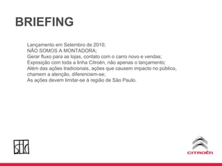 BRIEFING Lançamento em Setembro de 2010; NÃO SOMOS A MONTADORA; Gerar fluxo para as lojas, contato com o carro novo e vendas; Exposição com toda a linha Citroën, não apenas o lançamento; Além das ações tradicionais, ações que causem impacto no público, chamem a atenção, diferenciem-se; As ações devem limitar-se à região de São Paulo. 