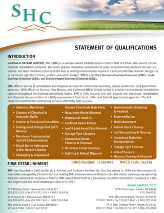 STATEMENT OF QUALIFICATIONS
INTRODUCTION
SHC offers a variety of remediation and disposal services for commercial business, private residences, and government
SHC
is fully insured and will provide the necessary remediation
and disposal documentation to satisfy requirements from local, state, and federal government agencies. The full
range of environmental contracting services offered by
SHC
includes:
firm establishment
SHC was founded in 1982 by Gerald J. Karches and Chrisann Karches. Mr. Karches retired in 1999 and the company is
now solely managed by Chrisann Karches making SHC a woman owned enterprise. It is the oldest, continuously operating
asbestos abatement company in Arizona. SHC established itself as a hazardous materials remediation company in 1985
and began lead and mold abatement services in 1991.
• Asbestos Abatement
• Cleanup of Chemical &
	 Industrial Spills
• lnterior & Structural Demolition
• Underground Storage Tank (UST) 	
	 Removal
• Petroleum Contaminated
	 Soil (PCS) Remediation
• Blood Borne Pathogens
	 & Bio-Hazard Cleanup
• Packaging & Disposal of 		
	 Unused Chemicals (Lab Pack)
• Hazardous Waste Disposal
• Disposal of Used Oil
• Confined Space Entries
• Lead & Lead-based Paint Removal
• Storage Tank Cleaning
• Abandoned Waste
	 Cleanup & Disposal
• Homeless Camp Cleanups
• Lighting & Ballast Disposal
• Environmental Sampling
	 & Analysis
• Bioremediation
• Mold Abatement
• Animal Feces Cleanup
• Lab Dismantling & Cleanup
• Hazardous Materials
	 Transportation
• Sewage Spill Cleanup
• Roll-off Service
2416 West Campus Drive • Tempe, AZ 85282
480.517.9040 • Fax 480.517.9140 • 1.866.794.9040
250 17th St, Suite B • Las Cruces, NM 88001
575.541.5586 • Fax 575.647.8333
1953 West Grant Road • Tucson, AZ 85745
520.622.3607 • Fax 520.622.3643 • 1.800.279.5266
9112 Susan SE • Albuquerque, NM 87123
505.298.6930 • Fax 505.298.7142 • 1.800.279.5268
1278 Chara Lane • Sparks, NV 89441
775.200.0593
712 Whitney Street • San Leandro, CA 94577
510.352.5152 • Fax 510.352.5155 • 1.800.326.8558
www.swhaz.com
Southwest HAZARD CONTROL, Inc. (SHC) is a woman owned small business concern that is a financially sound, enviro-
nmental remediation company. Our team applies innovative procedures to solve environmental problems for our cus-
tomers. Our team members strive to be the best at solving environmental issues in a safe and effective manner. Our goal is
to do the job right the frst time, on time and within budget. is a certified
• Mercury Cleanup & Disposal
DUNS Number: 112809959 NAICS Code: 562910
agencies. With offices in Arizona, New Mexico, and California is ideally suited to provide environmental remediationSHC
United States.services throughout the Southwestern
Business Enterprise (SBE), and Disadvantaged Business Enterprise (DBE).
SHC Women's Business Enterprise (WBE), Small
 