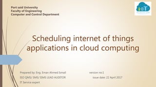 Scheduling internet of things
applications in cloud computing
Prepared by: Eng. Eman Ahmed Ismail version no:1
ISO QMS/ SMS/ ISMS LEAD AUDITOR issue date: 22 April 2017
IT Service expert
Port said University
Faculty of Engineering
Computer and Control Department
 