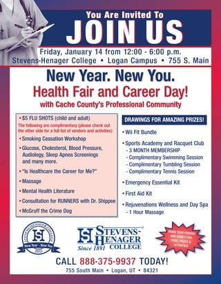 You Are Invited To

                             JOIN US
       Friday, January 14 from 12:00 - 6:00 p.m.
Stevens-Henager College • Logan Campus • 755 S. Main

                 New Year. New You.
         Health Fair and Career Day!
              with Cache County’s Professional Community
 •$5 FLU SHOTS (child and adult)                              DRAWINGS FOR AMAZING PRIZES!
 The following are complimentary (please check out
 the other side for a full list of vendors and activities)   •Wii Fit Bundle
 •Smoking Cessation Workshop
                                                             •Sports Academy and Racquet Club
 •Glucose, Cholesterol, Blood Pressure,                        - 3 MONTH MEMBERSHIP
  Audiology, Sleep Apnea Screenings                            - Complimentary Swimming Session
  and many more.                                               - Complimentary Tumbling Session
 •“Is Healthcare the Career for Me?”                           - Complimentary Tennis Session
 •Massage                                                    •Emergency Essential Kit
 •Mental Health Literature                                   •First Aid Kit
 •Consultation for RUNNERS with Dr. Shippee
                                                             •Rejuvenations Wellness and Day Spa
 •McGruff the Crime Dog                                        - 1 Hour Massage


                                                                                  BRING YOUR FRIE
                                                                                                  NDS
                                                                                   AND FAMILY FOR:
                                                                                    FOOD, PRIZES &
                                                                                      ACTIVITIES!




                       CALL 888-375-9937 TODAY!
                             755 South Main • Logan, UT • 84321
 