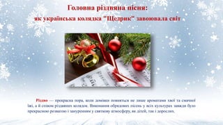 Різдво — прекрасна пора, коли домівки повняться не лише ароматами хвої та смачної
їжі, а й співом різдвяних колядок. Виконання обрядових пісень у всіх культурах завжди було
прекрасною розвагою і зануренням у святкову атмосферу, як дітей, так і дорослих.
Головна різдвяна пісня:
як українська колядка "Щедрик" завоювала світ
 