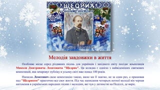 Мелодія завдовжки в життя
Особливе місце серед різдвяних пісень для українців і західного світу посідає композиція
Миколи Дмитровича Леонтовича "Щедрик". Ця колядка є однією з найвідоміших святкових
композицій, яка зачаровує публіку в усьому світі вже понад 100 років.
Написав Леонтович свою композицію такою, якою ми її знаємо, не за один раз, а працював
над "Щедриком" практично все своє життя. Під час написання чотирьох нотної мелодії він черпав
натхнення в українських народних піснях і мелодіях, які чув у дитинстві на Поділлі, де виріс.
 